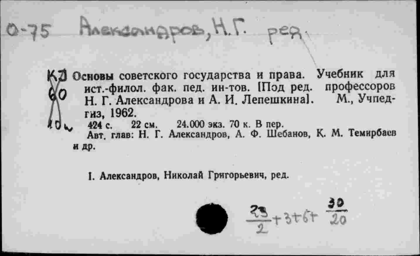 ﻿
Основы советского государства и права. Учебник для ист.-филол. фак. пед. ин-тов. 1Под ред. профессоров Н. Г. Александрова и А. И. Лепешкина]. М., Учпедгиз, 1962.
424 с. 22 см. 24.000 экз. 70 к. В пер.
Авт. глав: Н. Г. Александров, А. Ф. Шебанов, К. М. Темирбаев и др.
I. Александров, Николай Григорьевич, ред.